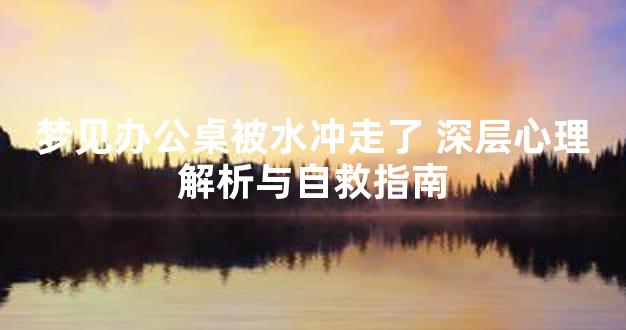 梦见办公桌被水冲走了 深层心理解析与自救指南